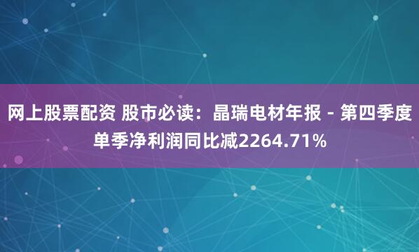 网上股票配资 股市必读：晶瑞电材年报 - 第四季度单季净利润同比减2264.71%