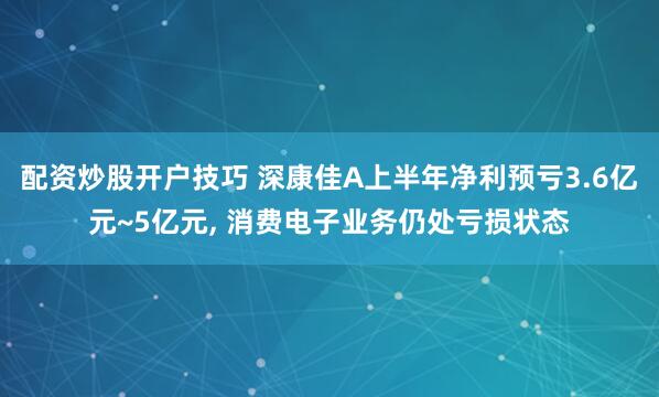 配资炒股开户技巧 深康佳A上半年净利预亏3.6亿元~5亿元, 消费电子业务仍处亏损状态