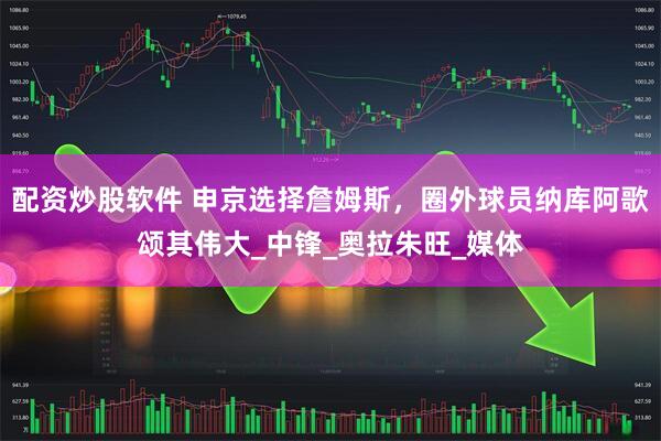 配资炒股软件 申京选择詹姆斯，圈外球员纳库阿歌颂其伟大_中锋_奥拉朱旺_媒体