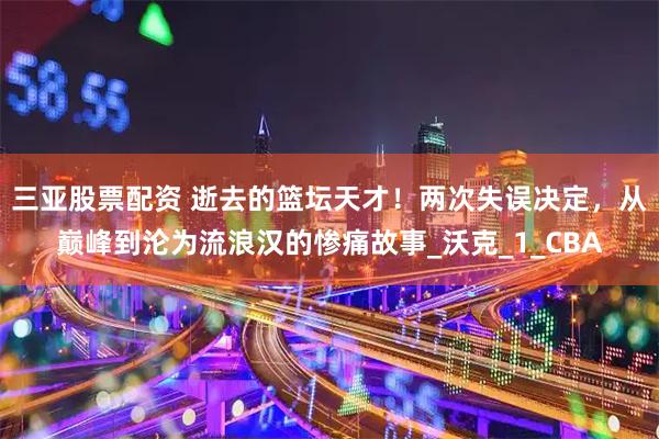 三亚股票配资 逝去的篮坛天才！两次失误决定，从巅峰到沦为流浪汉的惨痛故事_沃克_1_CBA