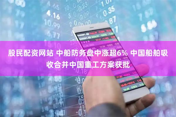股民配资网站 中船防务盘中涨超6% 中国船舶吸收合并中国重工方案获批