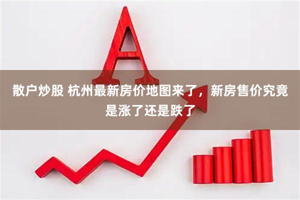 散户炒股 杭州最新房价地图来了，新房售价究竟是涨了还是跌了
