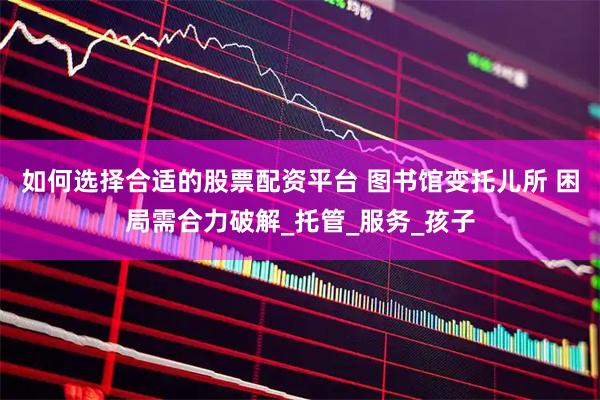 如何选择合适的股票配资平台 图书馆变托儿所 困局需合力破解_托管_服务_孩子