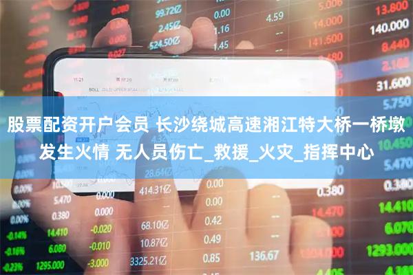 股票配资开户会员 长沙绕城高速湘江特大桥一桥墩发生火情 无人员伤亡_救援_火灾_指挥中心