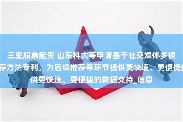三亚股票配资 山东科大等申请基于社交媒体多模态数据的景点推荐方法专利，为后续推荐等环节提供更快速、更便捷的数据支持_信息