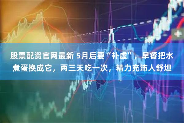 股票配资官网最新 5月后要“补虚”，早餐把水煮蛋换成它，两三天吃一次，精力充沛人舒坦