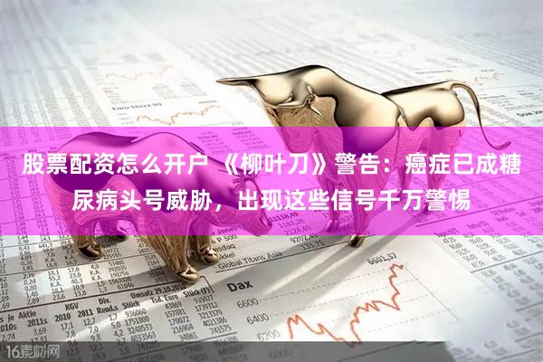 股票配资怎么开户 《柳叶刀》警告：癌症已成糖尿病头号威胁，出现这些信号千万警惕