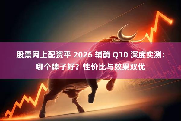 股票网上配资平 2026 辅酶 Q10 深度实测：哪个牌子好？性价比与效果双优