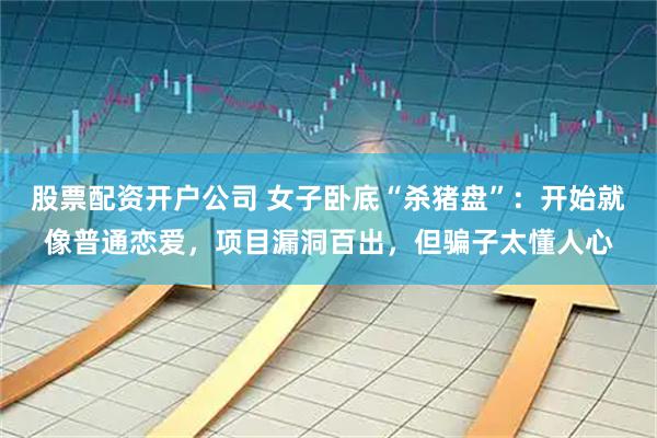 股票配资开户公司 女子卧底“杀猪盘”：开始就像普通恋爱，项目漏洞百出，但骗子太懂人心