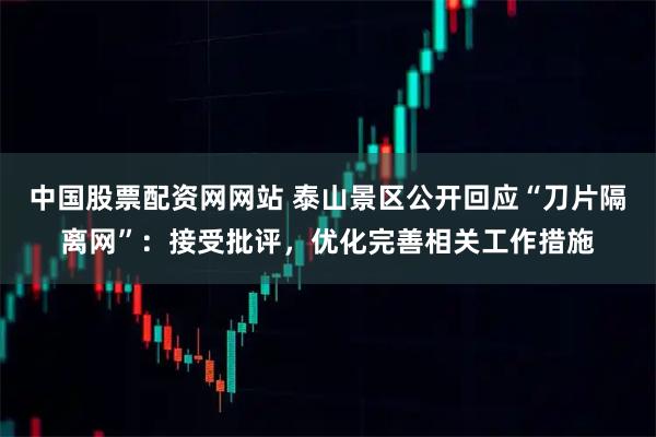 中国股票配资网网站 泰山景区公开回应“刀片隔离网”：接受批评，优化完善相关工作措施
