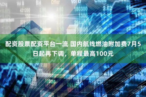 配资股票配资平台一流 国内航线燃油附加费7月5日起再下调，单程最高100元